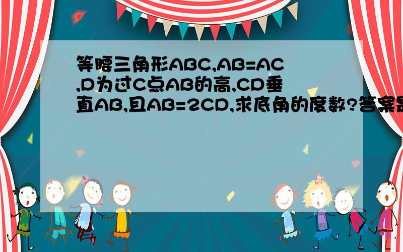 等腰三角形ABC,AB=AC,D为过C点AB的高,CD垂直AB,且AB=2CD,求底角的度数?答案是有两个,需要分类讨论