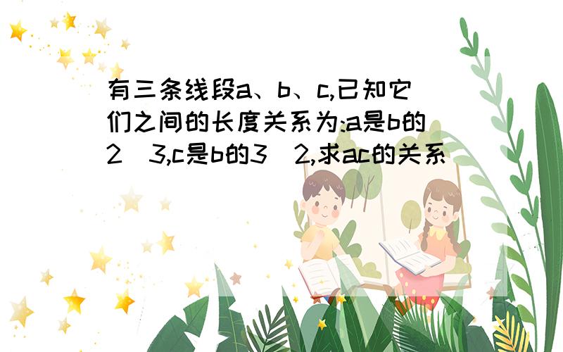 有三条线段a、b、c,已知它们之间的长度关系为:a是b的2|3,c是b的3|2,求ac的关系