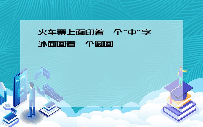 火车票上面印着一个“中”字 外面圈着一个圆圈