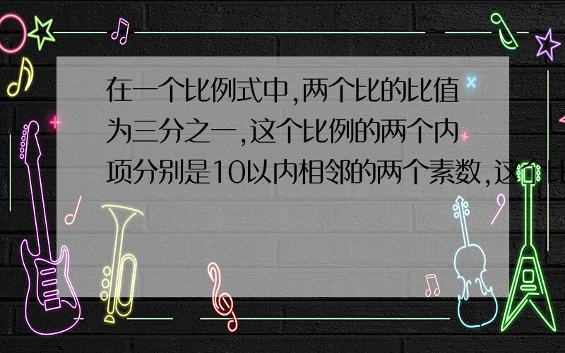 在一个比例式中,两个比的比值为三分之一,这个比例的两个内项分别是10以内相邻的两个素数,这个比例式是（ ）