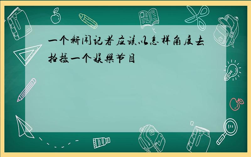 一个新闻记者应该以怎样角度去拍摄一个娱乐节目