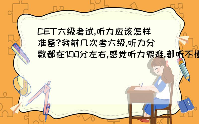 CET六级考试,听力应该怎样准备?我前几次考六级,听力分数都在100分左右,感觉听力很难,都听不懂.很多词汇、句子等,我都认识,如果一边看着原文、一边听听力,我都能听懂；但如果不看原文,我