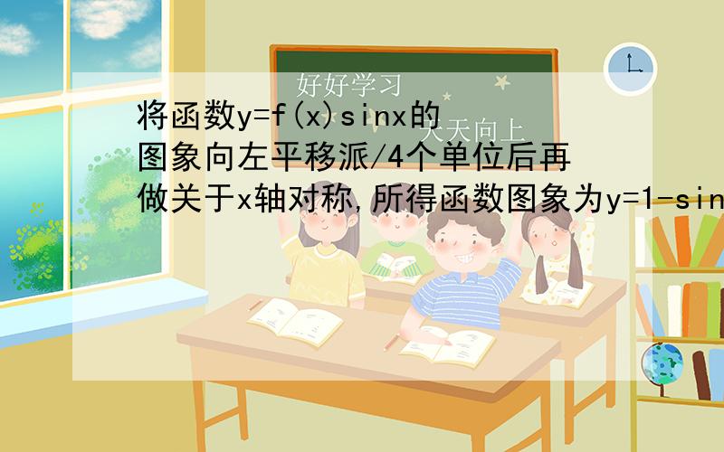 将函数y=f(x)sinx的图象向左平移派/4个单位后再做关于x轴对称,所得函数图象为y=1-sin^2x,则f(x)的解析式可以是＿＿＿可以是2cosx对不对?