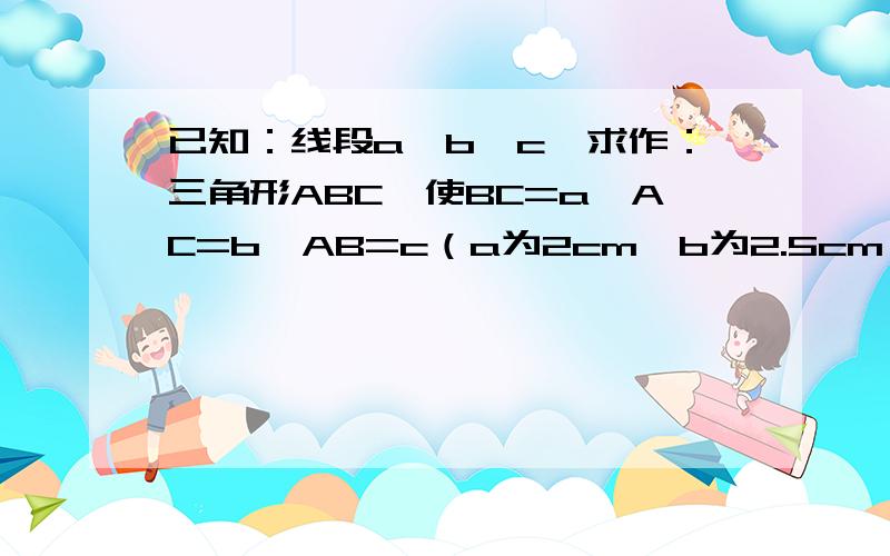 已知：线段a、b、c,求作：三角形ABC,使BC=a,AC=b,AB=c（a为2cm,b为2.5cm,c为3cm）给个做图过程