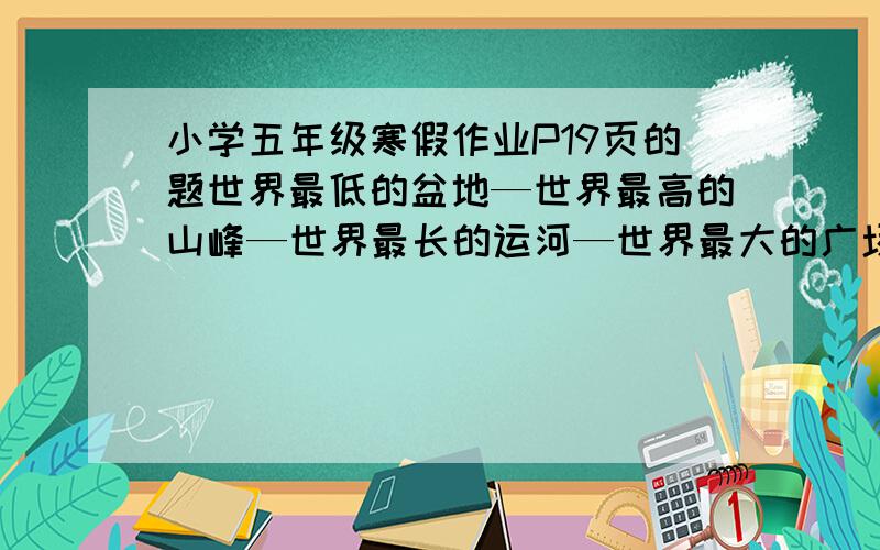 小学五年级寒假作业P19页的题世界最低的盆地—世界最高的山峰—世界最长的运河—世界最大的广场—