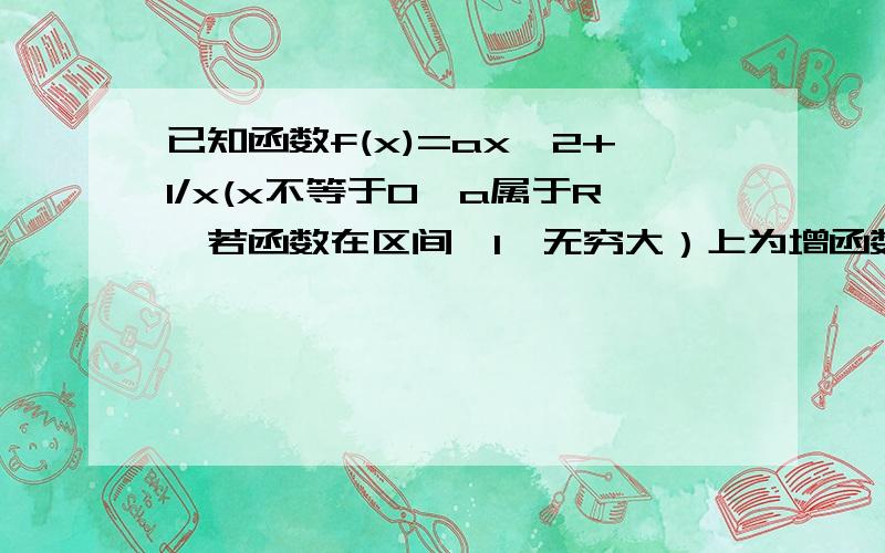 已知函数f(x)=ax^2+1/x(x不等于0,a属于R,若函数在区间〔1,无穷大）上为增函数,求a的取值范围