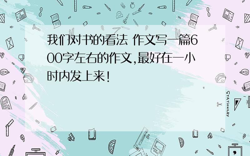 我们对书的看法 作文写一篇600字左右的作文,最好在一小时内发上来!