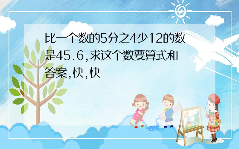 比一个数的5分之4少12的数是45.6,求这个数要算式和答案,快,快