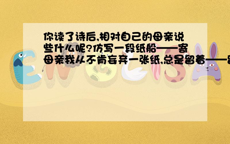 你读了诗后,相对自己的母亲说些什么呢?仿写一段纸船——寄母亲我从不肯妄弃一张纸,总是留着——留着.叠成一只一只很小的船儿,从舟上抛下在海里.有的被天风吹卷到舟中的窗里,有的被海