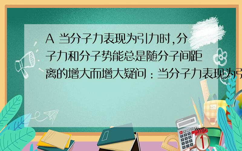 A 当分子力表现为引力时,分子力和分子势能总是随分子间距离的增大而增大疑问：当分子力表现为引力时,分子间距离 不是减小的吗?