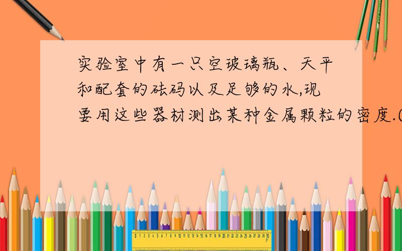 实验室中有一只空玻璃瓶、天平和配套的砝码以及足够的水,现要用这些器材测出某种金属颗粒的密度.(已知水的密度为P水,待测金属颗粒足够多)(1)小明同学设计了其中的一部分实验步骤,请你