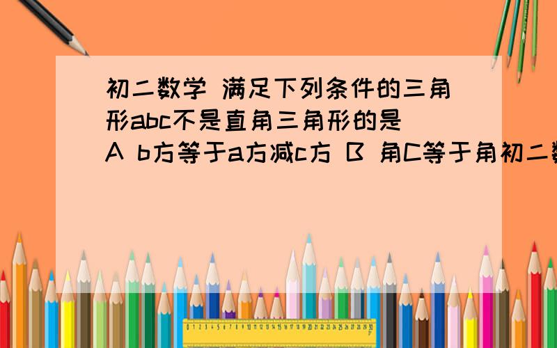 初二数学 满足下列条件的三角形abc不是直角三角形的是 A b方等于a方减c方 B 角C等于角初二数学满足下列条件的三角形abc不是直角三角形的是A  b方等于a方减c方B  角C等于角A减角BC  角A:角B:角C