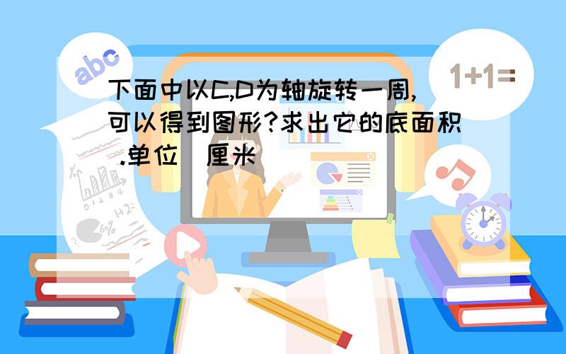 下面中以C,D为轴旋转一周,可以得到图形?求出它的底面积 .单位(厘米)