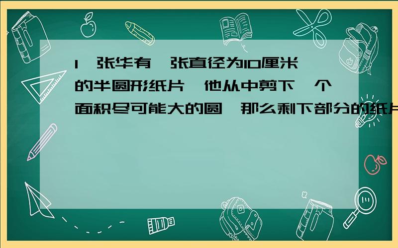 1、张华有一张直径为10厘米的半圆形纸片,他从中剪下一个面积尽可能大的圆,那么剩下部分的纸片面积是多少?（精确到0.01平方厘米）2、将一个扇形的半径扩大为原来的3倍,同时将他的圆心角