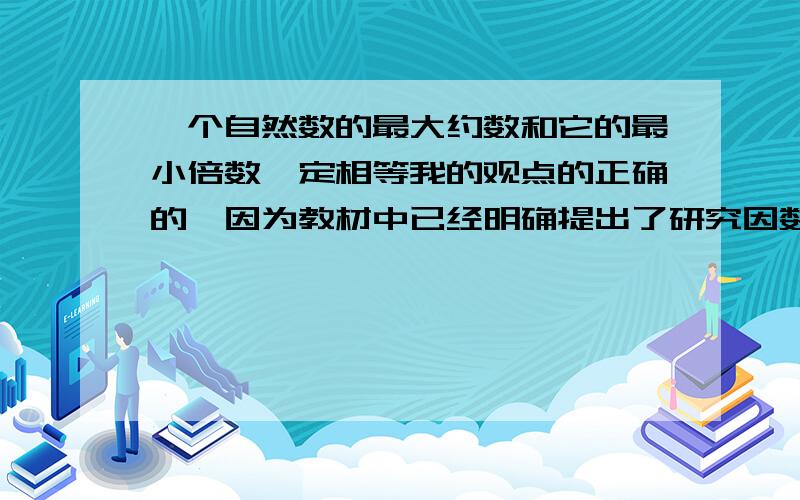 一个自然数的最大约数和它的最小倍数一定相等我的观点的正确的,因为教材中已经明确提出了研究因数和倍数是把0排外的,所以不用再加0除外了.