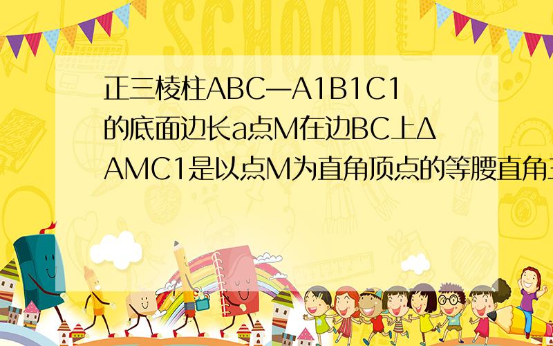 正三棱柱ABC—A1B1C1的底面边长a点M在边BC上ΔAMC1是以点M为直角顶点的等腰直角三角形求证点M为边BC中点 2 求点C到平面AMC1的距离