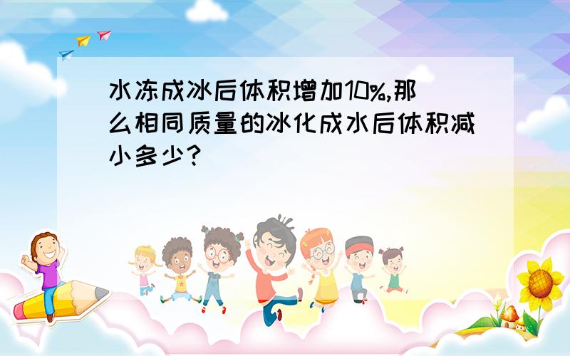 水冻成冰后体积增加10%,那么相同质量的冰化成水后体积减小多少?