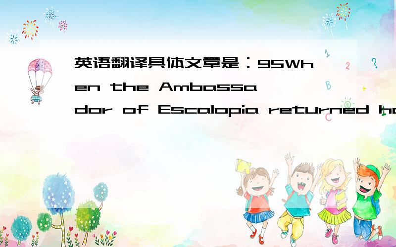 英语翻译具体文章是：95When the Ambassador of Escalopia returned home for lunch,his wife got a shock.He looked pale and his clothes were in a frightful state.'What has happened ' she asked.'How did your clothes get into such a mess ' 'A fire