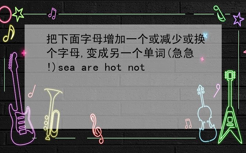 把下面字母增加一个或减少或换个字母,变成另一个单词(急急!)sea are hot not