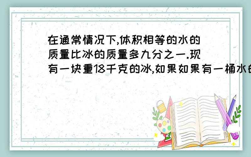 在通常情况下,体积相等的水的质量比冰的质量多九分之一.现有一块重18千克的冰,如果如果有一桶水的体积等于这块冰的体积,这桶水有多重?