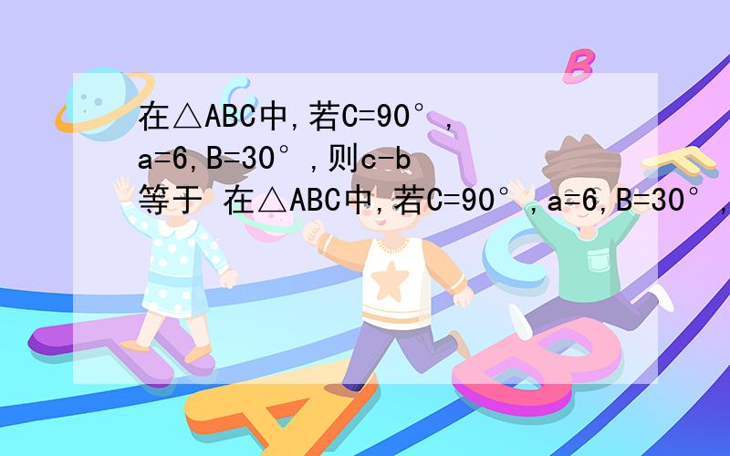 在△ABC中,若C=90°,a=6,B=30°,则c-b等于 在△ABC中,若C=90°,a=6,B=30°,则c-b