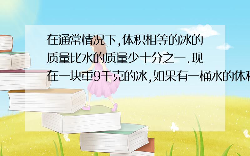 在通常情况下,体积相等的冰的质量比水的质量少十分之一.现在一块重9千克的冰,如果有一桶水的体积和这块冰的体积相等,这桶水有多重?