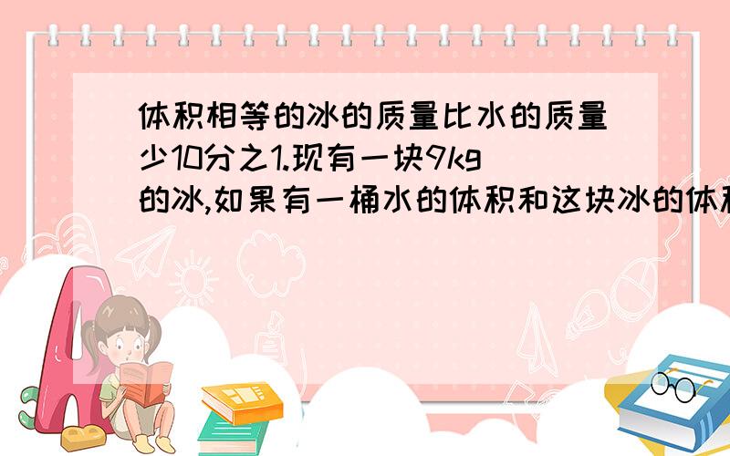 体积相等的冰的质量比水的质量少10分之1.现有一块9kg的冰,如果有一桶水的体积和这块冰的体积相等,这桶水有多重?