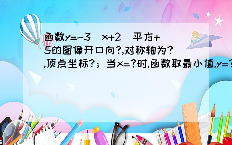 函数y=-3(x+2)平方+5的图像开口向?,对称轴为?,顶点坐标?；当x=?时,函数取最小值,y=?当x=?时,函数取最小值,y=?;当x=?时,y随着x的增大而减小