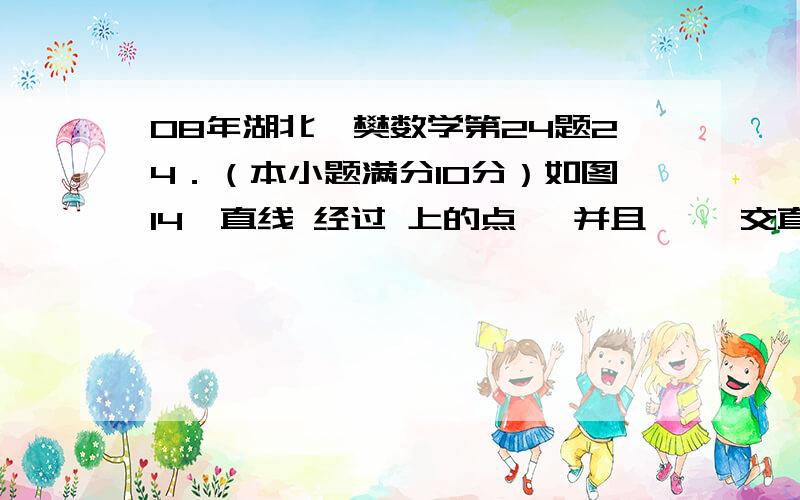 08年湖北襄樊数学第24题24．（本小题满分10分）如图14,直线 经过 上的点 ,并且 ,,交直线 于 ,连接 ．（1）求证：直线 是 的切线；（2）试猜想 三者之间的等量关系,并加以证明；（3）若 ,的半