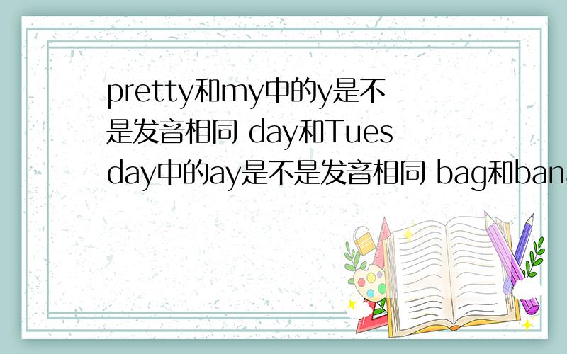 pretty和my中的y是不是发音相同 day和Tuesday中的ay是不是发音相同 bag和banana中的a是不是发音相同