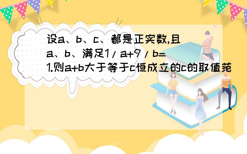 设a、b、c、都是正实数,且a、b、满足1/a+9/b=1.则a+b大于等于c恒成立的c的取值范