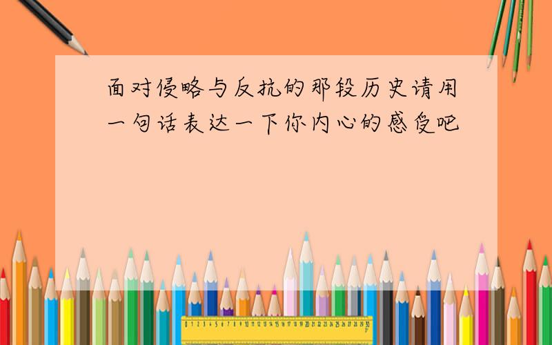 面对侵略与反抗的那段历史请用一句话表达一下你内心的感受吧