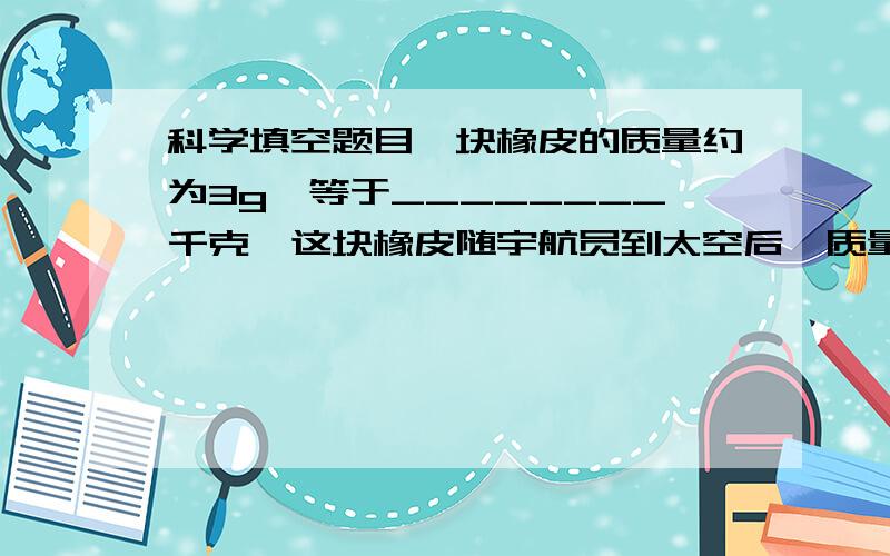 科学填空题目一块橡皮的质量约为3g,等于________千克,这块橡皮随宇航员到太空后,质量将____;一辆载重为3吨的货车能装载最大质量为_________千克的物体