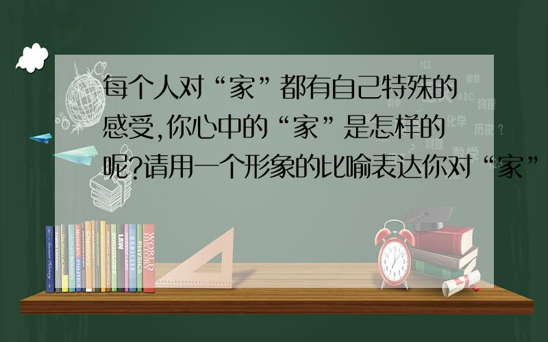 每个人对“家”都有自己特殊的感受,你心中的“家”是怎样的呢?请用一个形象的比喻表达你对“家”的感受.