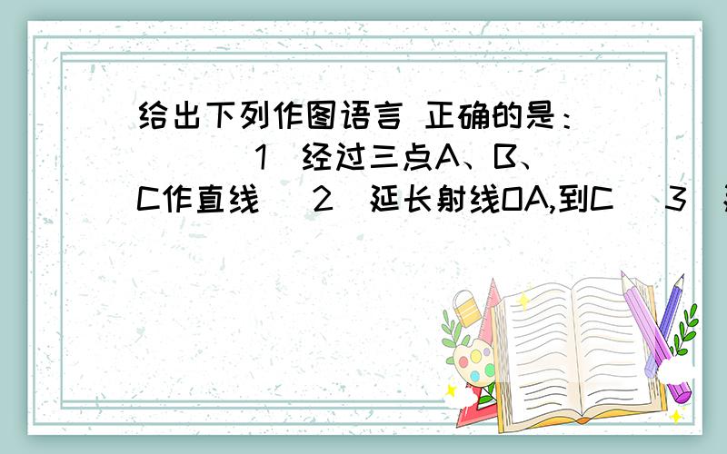 给出下列作图语言 正确的是：（ ）（1）经过三点A、B、C作直线 （2）延长射线OA,到C （3）延长线段AB至C给出下列作图语言 正确的是（ ）（1）经过三点A、B、C作直线 （2）延长射线OC到D （3