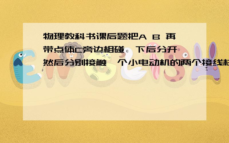 物理教科书课后题把A B 再带点体C旁边相碰一下后分开,然后分别接触一个小电动机的两个接线柱,如果小电动机非常灵敏,他便会开始转动.当电动机还没停止时,又立刻把A B在C旁边相碰一下分