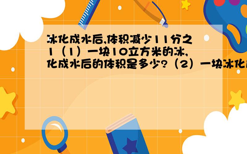 冰化成水后,体积减少11分之1（1）一块10立方米的冰,化成水后的体积是多少?（2）一块冰化成水后的体积是18.2立方米,求冰的体积.