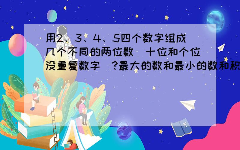 用2、3、4、5四个数字组成几个不同的两位数（十位和个位没重复数字）?最大的数和最小的数和积是多少?用2、3、4、5四个数字组成多少个不同的两位数（十位和个位没重复数字）？