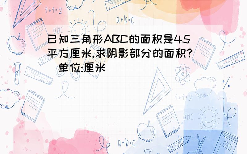 已知三角形ABC的面积是45平方厘米.求阴影部分的面积?（单位:厘米）