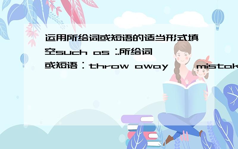 运用所给词或短语的适当形式填空such as :.所给词或短语：throw away,   mistakes,    true,   come   up   with,   watch  ,  take  up  ,  not   see,   useful ,immediate   ,feelIf  you  tell  him   him  the   _______,you  will   prove