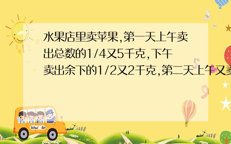 水果店里卖苹果,第一天上午卖出总数的1/4又5千克,下午卖出余下的1/2又2千克,第二天上午又卖出余下的1/3少2千克,还剩下20千克,问：水果店原来有多少千克苹果?2.家电商场运进一批彩电,第一