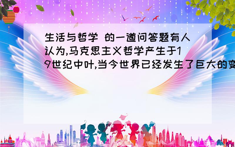 生活与哲学 的一道问答题有人认为,马克思主义哲学产生于19世纪中叶,当今世界已经发生了巨大的变化,马克思主义哲学已经不再适用于今天的情况,因此马克思主义哲学过时了.也有人认为,马