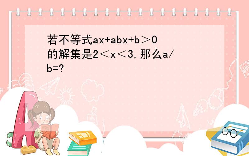 若不等式ax+abx+b＞0的解集是2＜x＜3,那么a/b=?