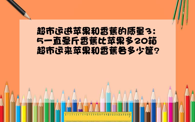 超市运进苹果和香蕉的质量3：5一直晕斤香蕉比苹果多20箱超市运来苹果和香蕉各多少筐?