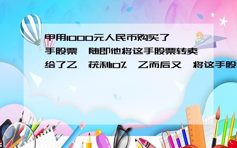 甲用1000元人民币购买了一手股票,随即他将这手股票转卖给了乙,获利10%,乙而后又,将这手股票反卖给了甲,但乙损失10%,最后甲按乙卖给甲的价格的九折将这手股票卖出,在上述股票交易中,甲获_