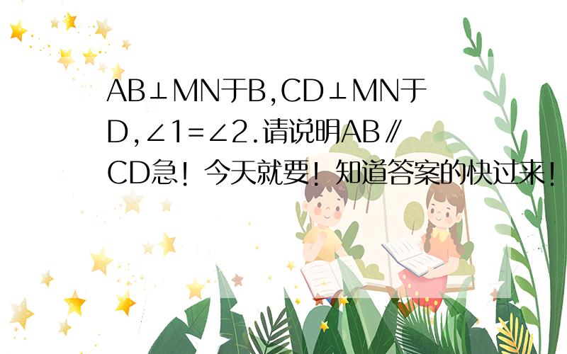 AB⊥MN于B,CD⊥MN于D,∠1=∠2.请说明AB∥CD急！今天就要！知道答案的快过来！