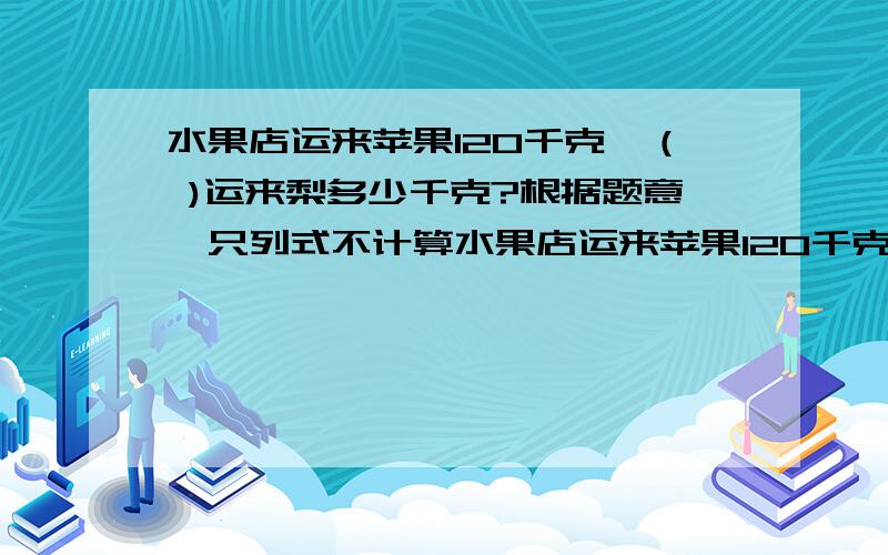 水果店运来苹果120千克,（ )运来梨多少千克?根据题意,只列式不计算水果店运来苹果120千克,（ )运来梨多少千克?根据题意,只列式不计算1.运来的梨比苹果多25％2.运来的苹果比梨多25％3.运来