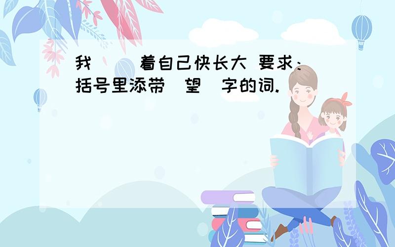 我（ ）着自己快长大 要求：括号里添带＂望＂字的词.