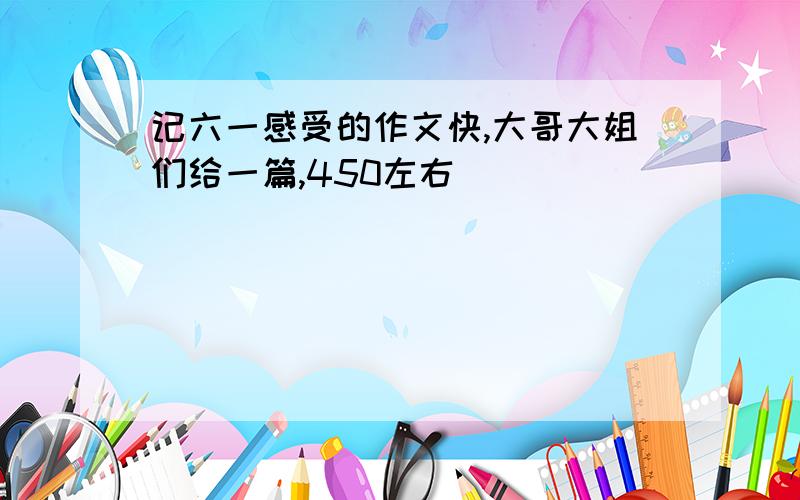 记六一感受的作文快,大哥大姐们给一篇,450左右