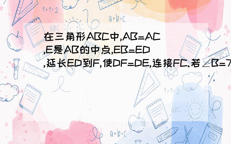 在三角形ABC中,AB=AC,E是AB的中点,EB=ED,延长ED到F,使DF=DE,连接FC.若∠B=70°,求∠F的度数.亲